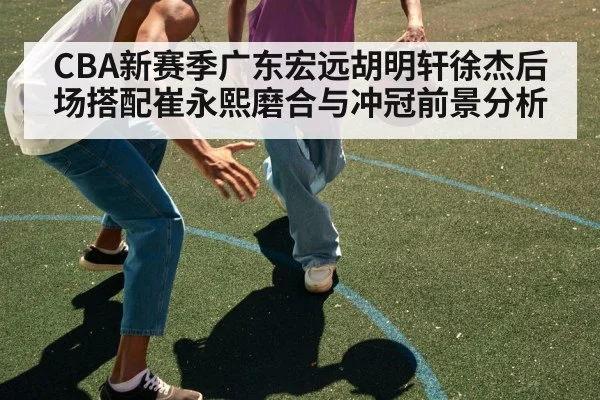 CBA新赛季广东宏远胡明轩徐杰后场搭配崔永熙磨合与冲冠前景分析